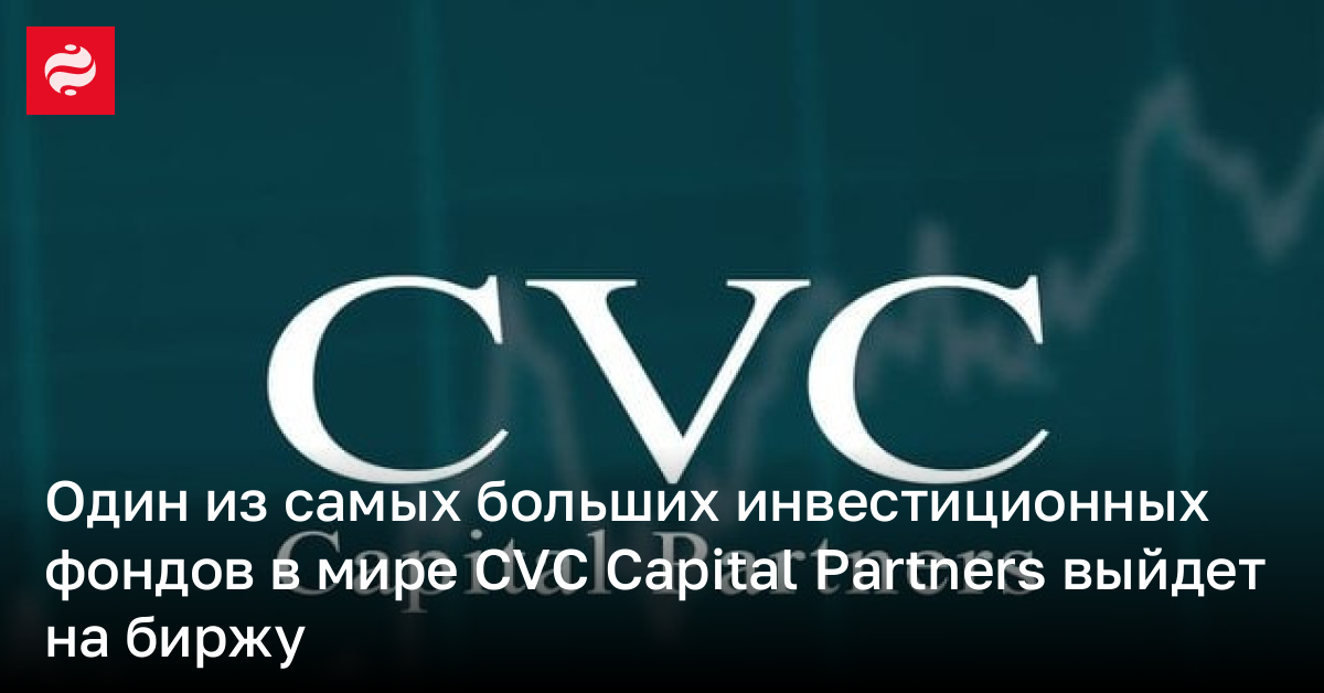 Один из самых больших инвестиционных фондов в мире CVC Capital Partners выйдет на биржу